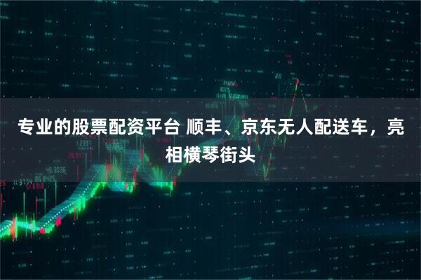 专业的股票配资平台 顺丰、京东无人配送车，亮相横琴街头