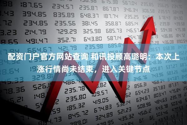 配资门户官方网站查询 和讯投顾高璐明：本次上涨行情尚未结束，进入关键节点