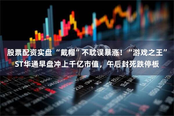 股票配资实盘 “戴帽”不耽误暴涨！“游戏之王”ST华通早盘冲上千亿市值，午后封死跌停板