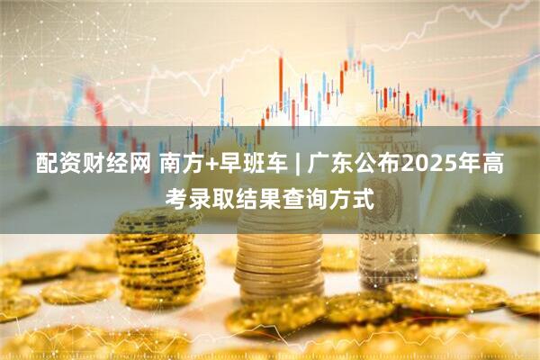 配资财经网 南方+早班车 | 广东公布2025年高考录取结果查询方式