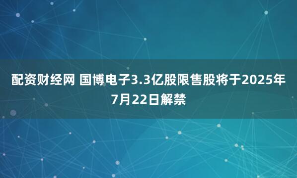 配资财经网 国博电子3.3亿股限售股将于2025年7月22日解禁