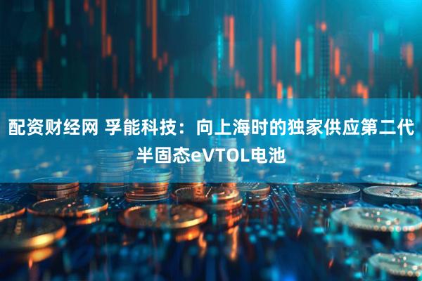 配资财经网 孚能科技：向上海时的独家供应第二代半固态eVTOL电池