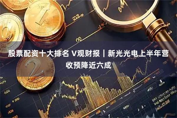 股票配资十大排名 V观财报｜新光光电上半年营收预降近六成