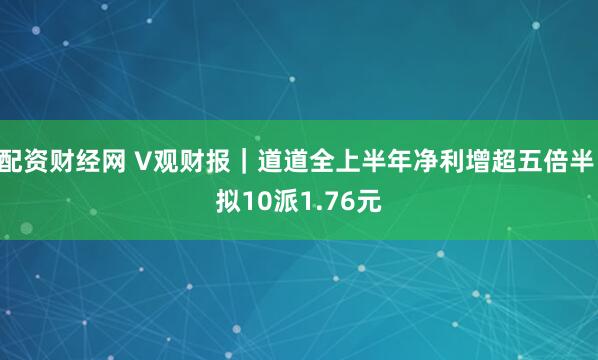 配资财经网 V观财报｜道道全上半年净利增超五倍半 拟10派1.76元