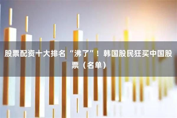 股票配资十大排名 “沸了”！韩国股民狂买中国股票（名单）