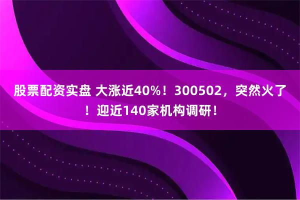股票配资实盘 大涨近40%！300502，突然火了！迎近140家机构调研！