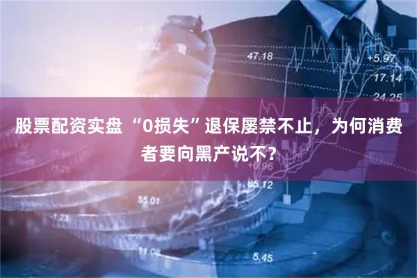 股票配资实盘 “0损失”退保屡禁不止，为何消费者要向黑产说不？