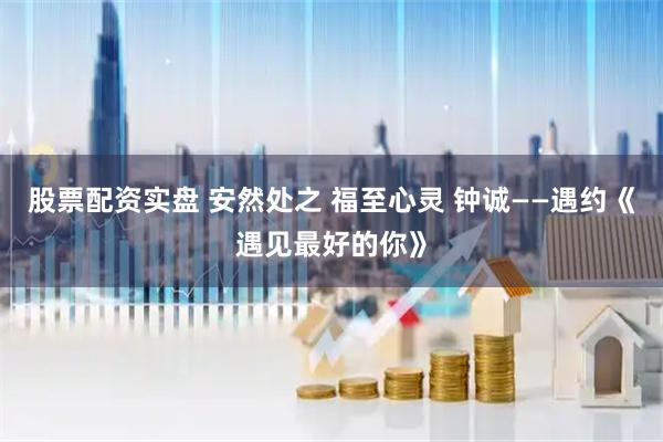 股票配资实盘 安然处之 福至心灵 钟诚——遇约《遇见最好的你》
