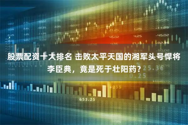 股票配资十大排名 击败太平天国的湘军头号悍将李臣典，竟是死于壮阳药？