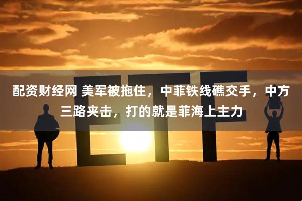 配资财经网 美军被拖住，中菲铁线礁交手，中方三路夹击，打的就是菲海上主力