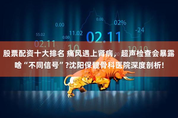 股票配资十大排名 痛风遇上肾病，超声检查会暴露啥“不同信号”?沈阳保髋骨科医院深度剖析!