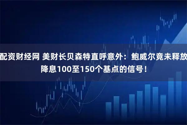 配资财经网 美财长贝森特直呼意外：鲍威尔竟未释放降息100至150个基点的信号！