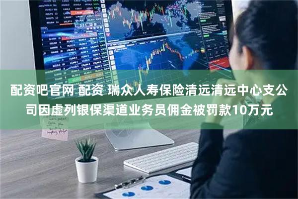 配资吧官网 配资 瑞众人寿保险清远清远中心支公司因虚列银保渠道业务员佣金被罚款10万元