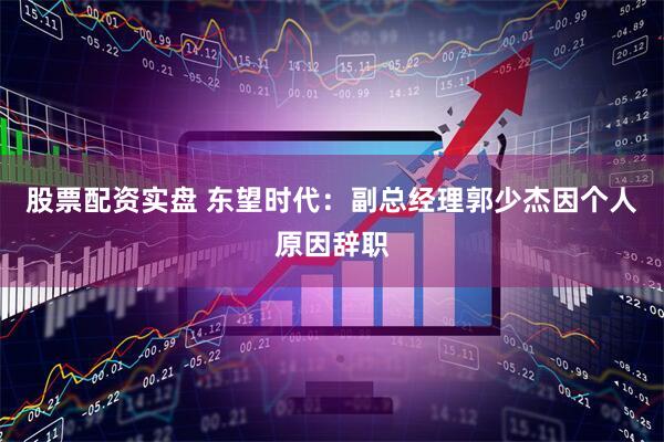 股票配资实盘 东望时代：副总经理郭少杰因个人原因辞职