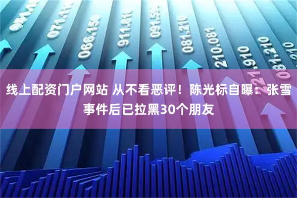 线上配资门户网站 从不看恶评！陈光标自曝：张雪事件后已拉黑30个朋友