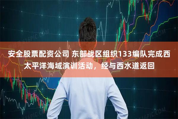 安全股票配资公司 东部战区组织133编队完成西太平洋海域演训活动，经与西水道返回