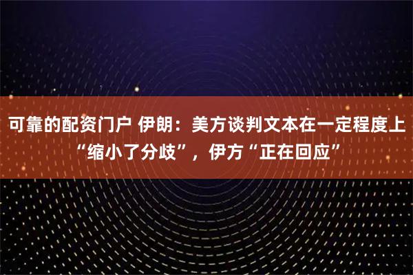 可靠的配资门户 伊朗：美方谈判文本在一定程度上“缩小了分歧”，伊方“正在回应”