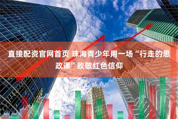 直接配资官网首页 珠海青少年用一场“行走的思政课”致敬红色信仰
