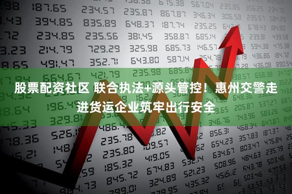 股票配资社区 联合执法+源头管控!惠州交警走进货运企业筑牢出行安全
