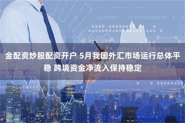 金配资炒股配资开户 5月我国外汇市场运行总体平稳 跨境资金净流入保持稳定