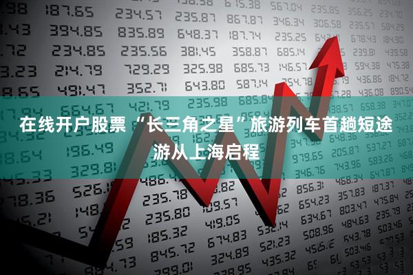 在线开户股票 “长三角之星”旅游列车首趟短途游从上海启程