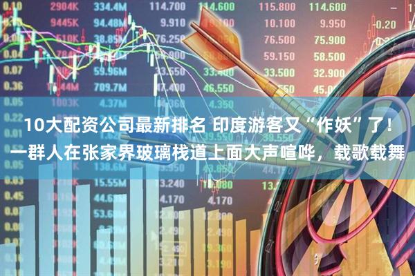 10大配资公司最新排名 印度游客又“作妖”了！一群人在张家界玻璃栈道上面大声喧哗，载歌载舞
