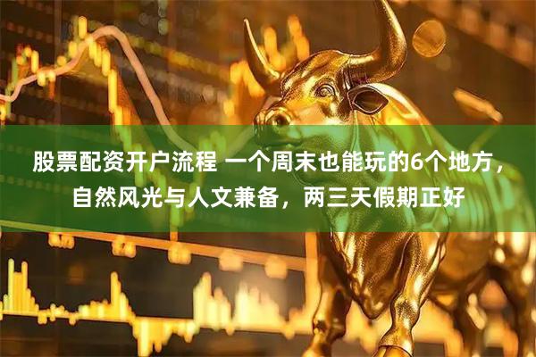 股票配资开户流程 一个周末也能玩的6个地方，自然风光与人文兼备，两三天假期正好