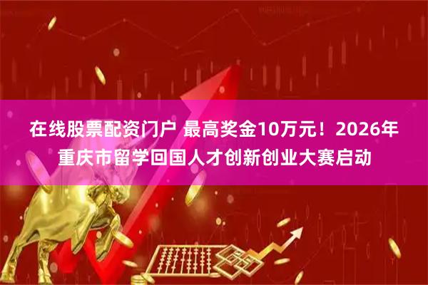 在线股票配资门户 最高奖金10万元！2026年重庆市留学回国人才创新创业大赛启动