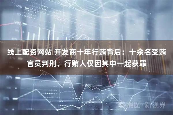 线上配资网站 开发商十年行贿背后:十余名受贿官员判刑,行贿人仅因其中一起获罪