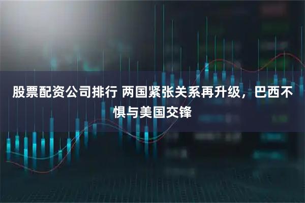 股票配资公司排行 两国紧张关系再升级，巴西不惧与美国交锋