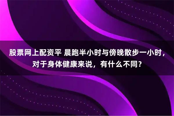 股票网上配资平 晨跑半小时与傍晚散步一小时，对于身体健康来说，有什么不同？